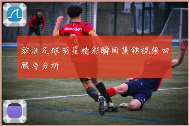欧洲足球明星精彩瞬间集锦视频回顾与分析