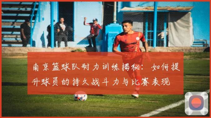 南京篮球队耐力训练揭秘：如何提升球员的持久战斗力与比赛表现