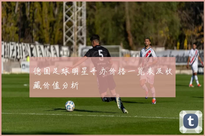 德国足球明星手办价格一览表及收藏价值分析