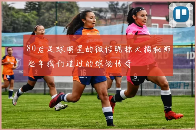 80后足球明星的微信昵称大揭秘那些年我们追过的球场传奇