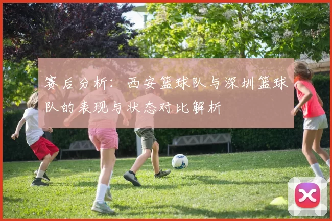 赛后分析：西安篮球队与深圳篮球队的表现与状态对比解析