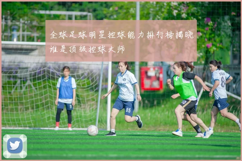 全球足球明星控球能力排行榜揭晓谁是顶级控球大师
