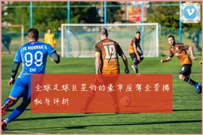全球足球巨星们的豪华座驾全景揭秘与评析