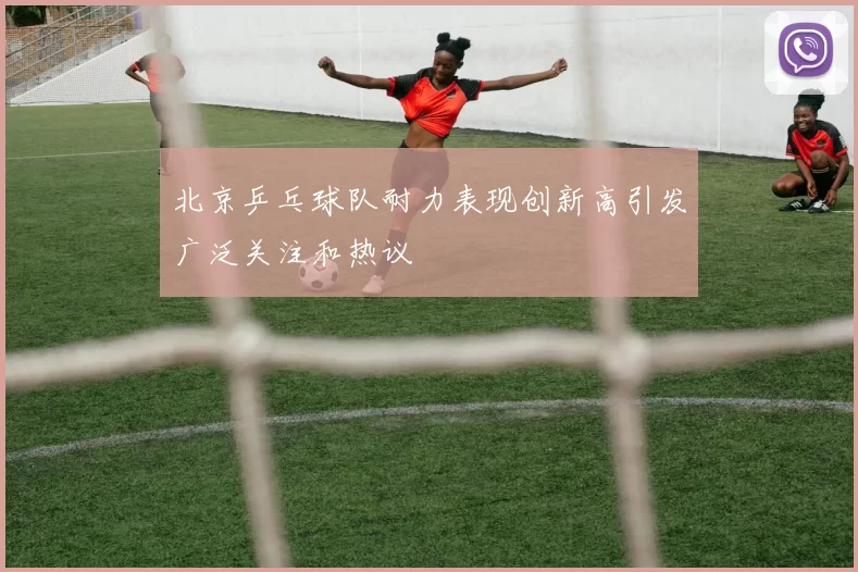北京乒乓球队耐力表现创新高引发广泛关注和热议