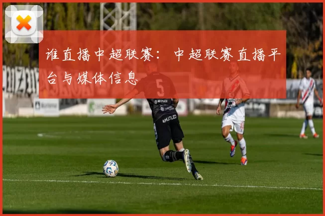 谁直播中超联赛：中超联赛直播平台与媒体信息