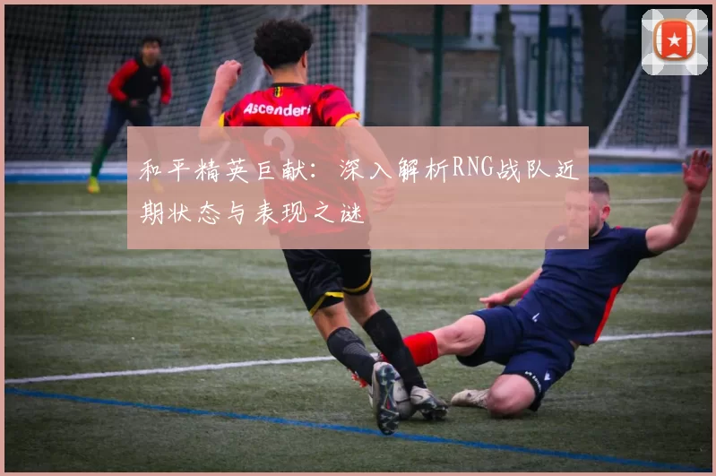 和平精英巨献：深入解析RNG战队近期状态与表现之谜