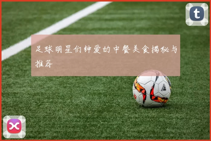足球明星们钟爱的中餐美食揭秘与推荐