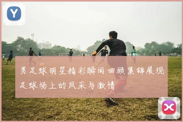 男足球明星精彩瞬间回顾集锦展现足球场上的风采与激情