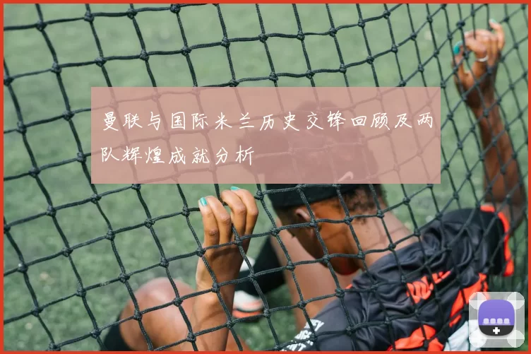 曼联与国际米兰历史交锋回顾及两队辉煌成就分析