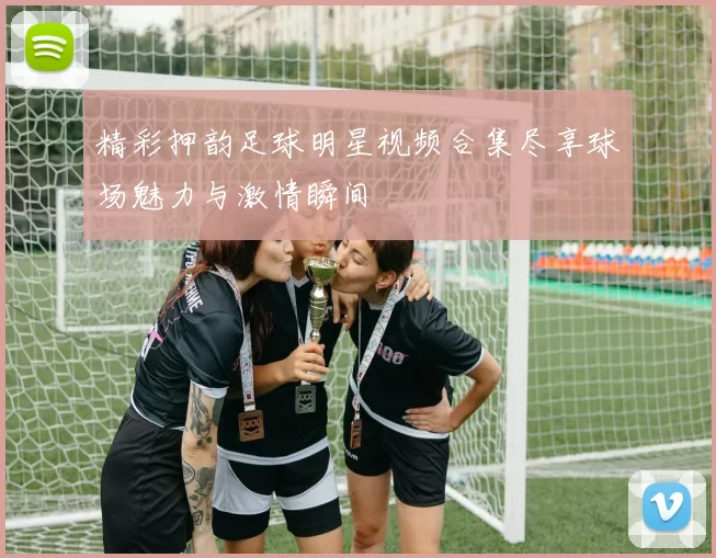 精彩押韵足球明星视频合集尽享球场魅力与激情瞬间