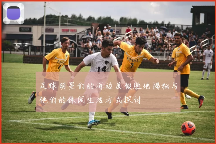 足球明星们的海边度假胜地揭秘与他们的休闲生活方式探讨