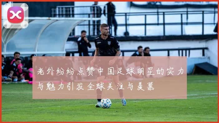 老外纷纷点赞中国足球明星的实力与魅力引发全球关注与羡慕