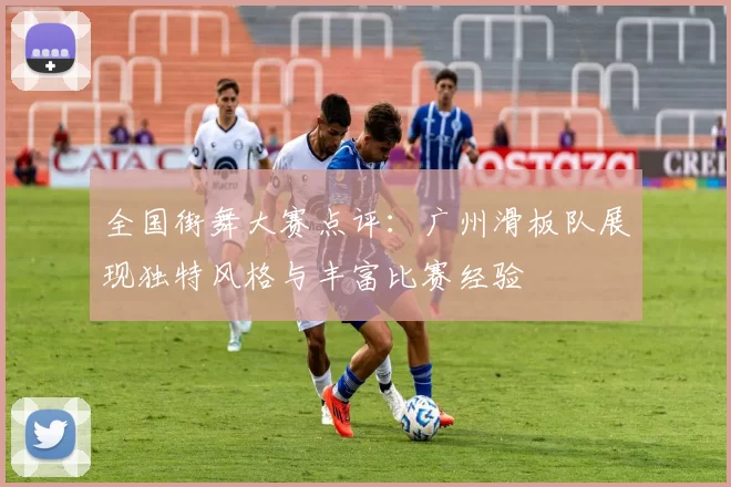 全国街舞大赛点评：广州滑板队展现独特风格与丰富比赛经验