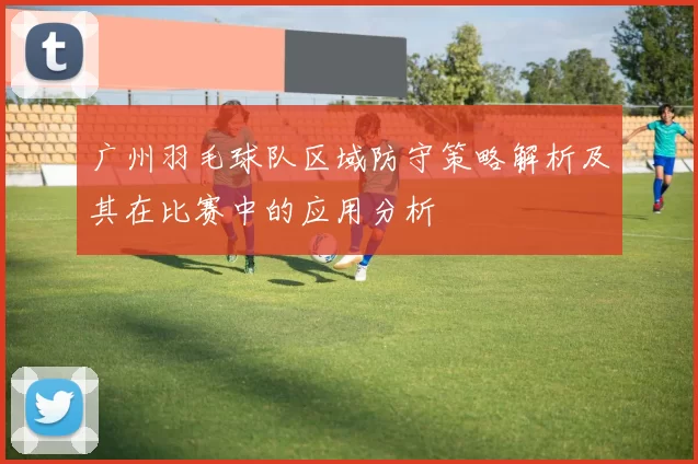 广州羽毛球队区域防守策略解析及其在比赛中的应用分析