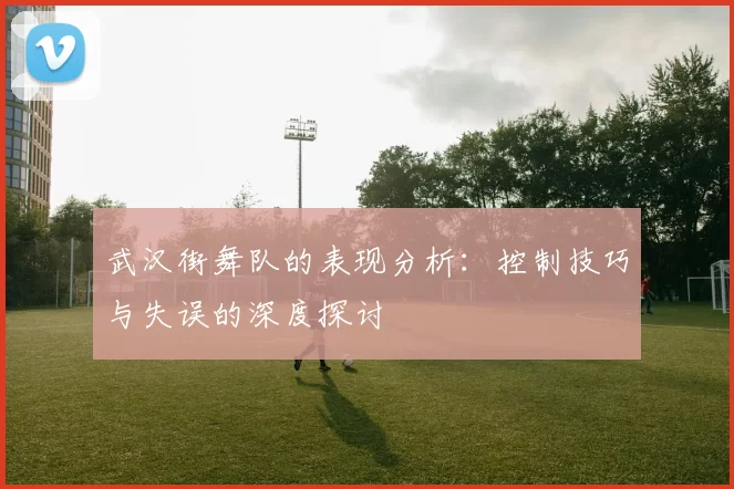 武汉街舞队的表现分析：控制技巧与失误的深度探讨