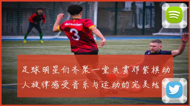 足球明星们齐聚一堂共赏邓紫棋动人旋律感受音乐与运动的完美结合