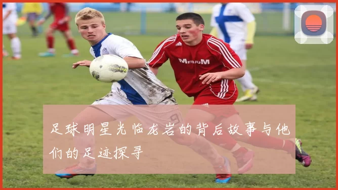 足球明星光临龙岩的背后故事与他们的足迹探寻