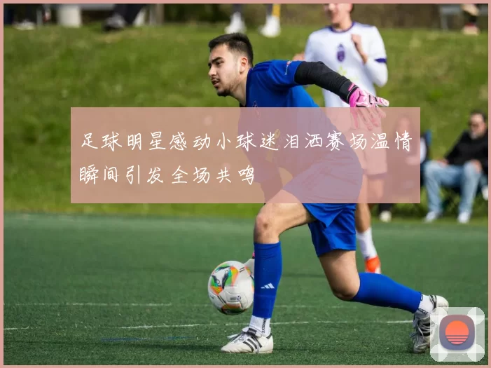 足球明星感动小球迷泪洒赛场温情瞬间引发全场共鸣