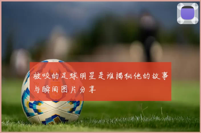 被咬的足球明星是谁揭秘他的故事与瞬间图片分享