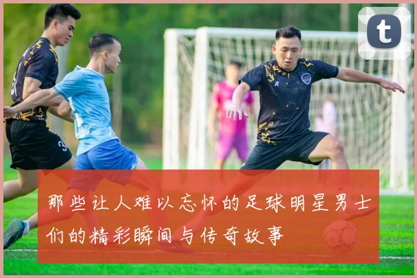 那些让人难以忘怀的足球明星男士们的精彩瞬间与传奇故事