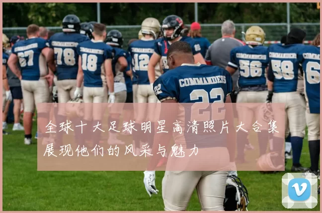 全球十大足球明星高清照片大合集展现他们的风采与魅力