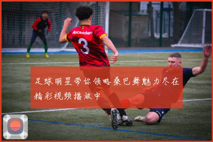 足球明星带你领略桑巴舞魅力尽在精彩视频播放中
