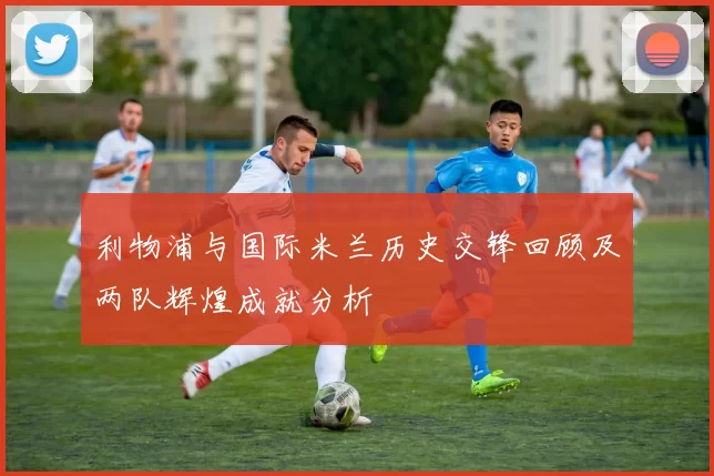 利物浦与国际米兰历史交锋回顾及两队辉煌成就分析