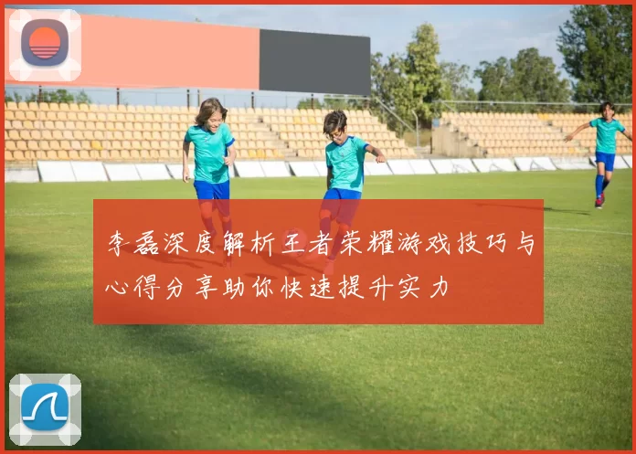 李磊深度解析王者荣耀游戏技巧与心得分享助你快速提升实力