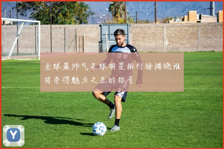 全球最帅气足球明星排行榜揭晓谁将夺得魅力之王的称号