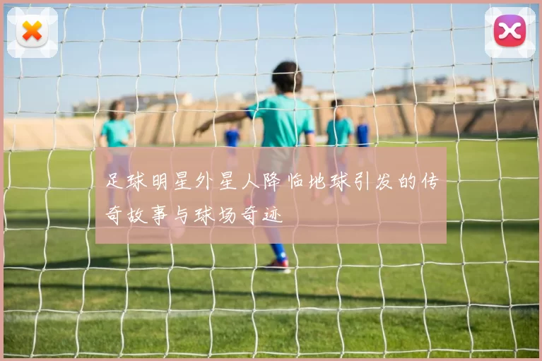 足球明星外星人降临地球引发的传奇故事与球场奇迹