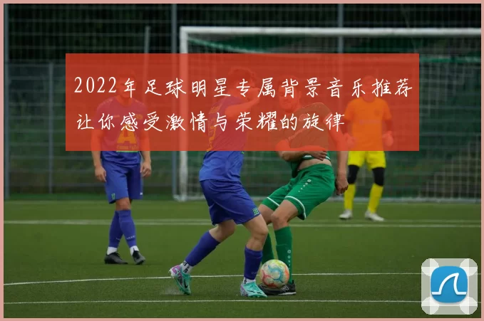 2022年足球明星专属背景音乐推荐让你感受激情与荣耀的旋律