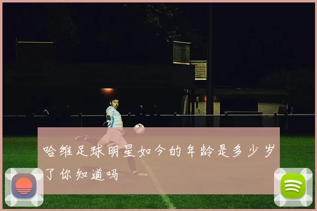 哈维足球明星如今的年龄是多少岁了你知道吗