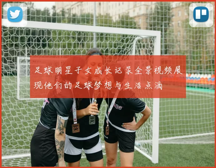 足球明星子女成长记录全景视频展现他们的足球梦想与生活点滴