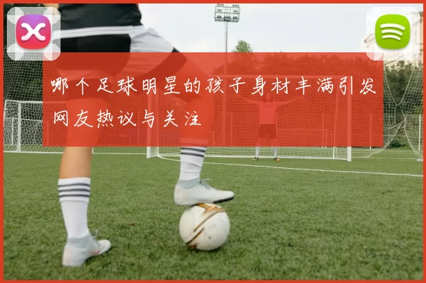 哪个足球明星的孩子身材丰满引发网友热议与关注