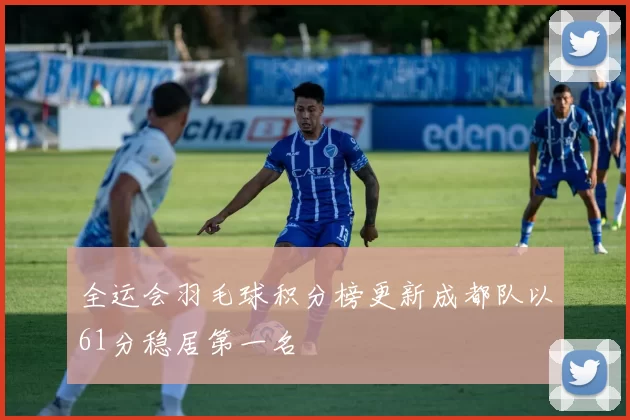 全运会羽毛球积分榜更新成都队以61分稳居第一名