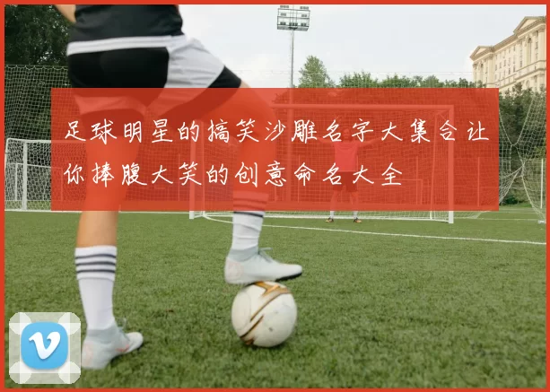 足球明星的搞笑沙雕名字大集合让你捧腹大笑的创意命名大全