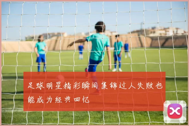 足球明星精彩瞬间集锦过人失败也能成为经典回忆
