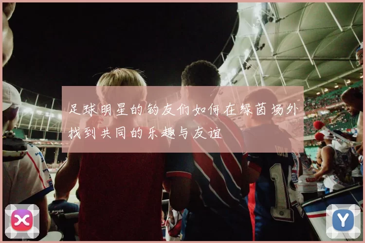 足球明星的钓友们如何在绿茵场外找到共同的乐趣与友谊