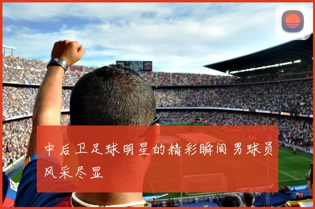 中后卫足球明星的精彩瞬间男球员风采尽显