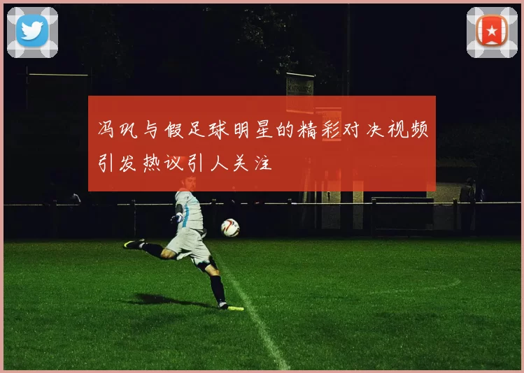 冯巩与假足球明星的精彩对决视频引发热议引人关注