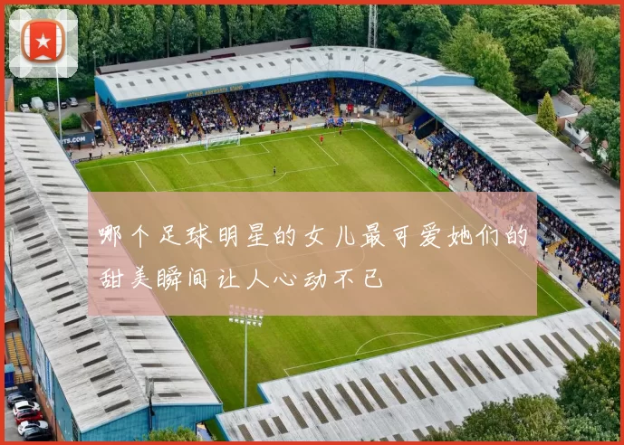 哪个足球明星的女儿最可爱她们的甜美瞬间让人心动不已