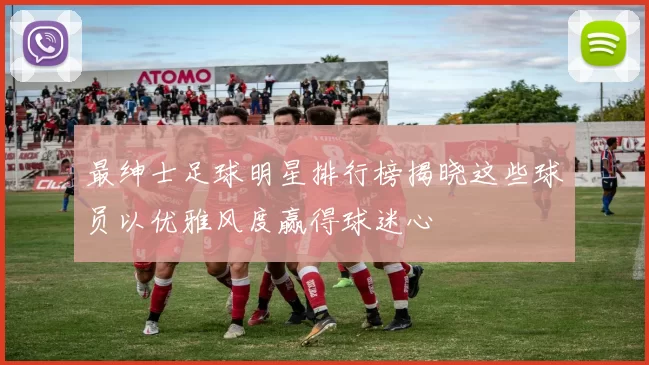 最绅士足球明星排行榜揭晓这些球员以优雅风度赢得球迷心