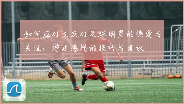 如何应对女友对足球明星的热爱与关注，增进感情的技巧与建议