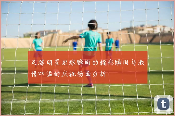 足球明星进球瞬间的精彩瞬间与激情四溢的庆祝场面分析
