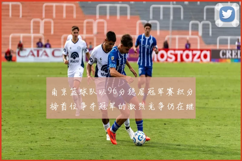 南京篮球队以96分稳居冠军赛积分榜首位争夺冠军的激烈竞争仍在继续