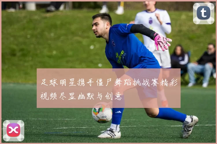 足球明星携手僵尸舞蹈挑战赛精彩视频尽显幽默与创意