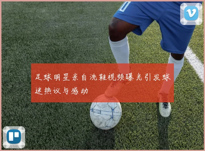 足球明星亲自洗鞋视频曝光引发球迷热议与感动