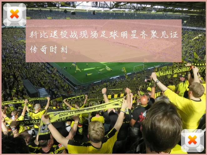 科比退役战现场足球明星齐聚见证传奇时刻