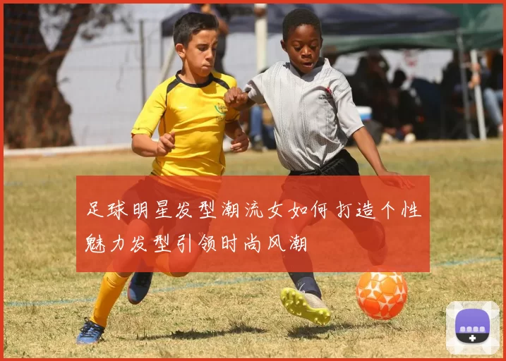 足球明星发型潮流女如何打造个性魅力发型引领时尚风潮