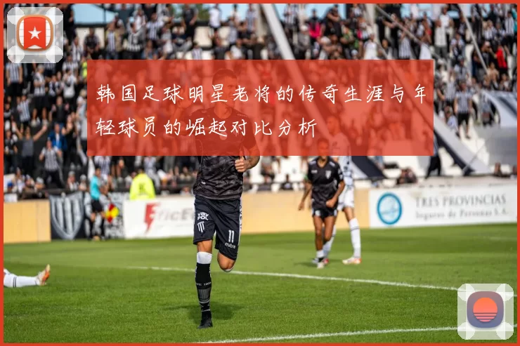 韩国足球明星老将的传奇生涯与年轻球员的崛起对比分析